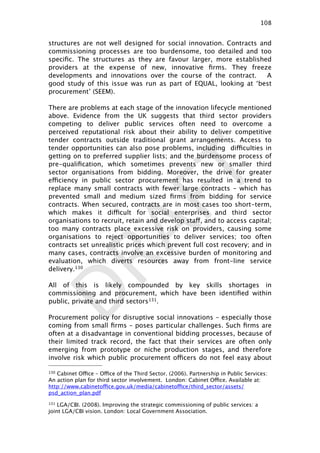 DRAFT
structures are not well designed for social innovation. Contracts and
commissioning processes are too burdensome, too detailed and too
speciﬁc. The structures as they are favour larger, more established
providers at the expense of new, innovative ﬁrms. They freeze
developments and innovations over the course of the contract. A
good study of this issue was run as part of EQUAL, looking at ‘best
procurement’ (SEEM).
There are problems at each stage of the innovation lifecycle mentioned
above. Evidence from the UK suggests that third sector providers
competing to deliver public services often need to overcome a
perceived reputational risk about their ability to deliver competitive
tender contracts outside traditional grant arrangements. Access to
tender opportunities can also pose problems, including difficulties in
getting on to preferred supplier lists; and the burdensome process of
pre-qualiﬁcation, which sometimes prevents new or smaller third
sector organisations from bidding. Moreover, the drive for greater
efficiency in public sector procurement has resulted in a trend to
replace many small contracts with fewer large contracts – which has
prevented small and medium sized ﬁrms from bidding for service
contracts. When secured, contracts are in most cases too short-term,
which makes it difficult for social enterprises and third sector
organisations to recruit, retain and develop staff, and to access capital;
too many contracts place excessive risk on providers, causing some
organisations to reject opportunities to deliver services; too often
contracts set unrealistic prices which prevent full cost recovery; and in
many cases, contracts involve an excessive burden of monitoring and
evaluation, which diverts resources away from front-line service
delivery.130
All of this is likely compounded by key skills shortages in
commissioning and procurement, which have been identiﬁed within
public, private and third sectors131.
Procurement policy for disruptive social innovations – especially those
coming from small ﬁrms – poses particular challenges. Such ﬁrms are
often at a disadvantage in conventional bidding processes, because of
their limited track record, the fact that their services are often only
emerging from prototype or niche production stages, and therefore
involve risk which public procurement officers do not feel easy about
108

130 Cabinet Office – Office of the Third Sector. (2006). Partnership in Public Services:
An action plan for third sector involvement. London: Cabinet Office. Available at:
http://www.cabinetoffice.gov.uk/media/cabinetoffice/third_sector/assets/
psd_action_plan.pdf
131 LGA/CBI. (2008). Improving the strategic commissioning of public services: a
joint LGA/CBI vision. London: Local Government Association.
 