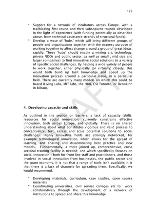 DRAFT
• Support for a network of incubators across Europe, with a
trailblazing ﬁrst round and then subsequent rounds developed
in the light of experience (with funding potentially as described
above, from technical assistance strands of structural funds):
• Develop a wave of ‘hubs’ which will bring different groups of
people and organisations together with the express purpose of
working together to affect change around a group of great ideas,
rapidly. These ‘hubs’ should enable a mixing art, technology,
private NGOs and public sector, as well as small , mid size and
larger companies) to ﬁnd innovative social solutions to a variety
of speciﬁc social challenges. By helping a wide variety of people
to work together, either physically (or virtually) closely, this
would both build up tacit knowledge and speed up the
innovation process around a particular issue, in a particular
ﬁeld. There are currently many models on which this could be
based (Living Labs, MIT labs, the HUB, CSI Toronto, or DenokInn
in Bilbao).
4. Developing capacity and skills
As outlined in the section on barriers, a lack of capacity (skills,
resources for social innovation) currently constrains effective
innovation, both across Europe, and globally. There is no shared
understanding about what constitutes rigorous and valid process to
conceptualize, test, assess and scale potential solutions to social
challenges. Highly innovative ﬁelds are strongly networked, for
example technological innovation, which allows for the spread of
learning, and sharing and disseminating best practice and new
models. Fundamentally, a more joined up, comprehensive, cross
sectoral training facility is needed; one which speciﬁcally focuses on
social innovation – both for front line staff and practitioners, and those
involved in social innovation from businesses, the public sector and
the grant economy. It is not that a range of tools isn’t available; it is
that there is a lack of channels for spreading them. Speciﬁcally, we
would recommend:
• Developing materials, curriculum, case studies, open source
materials
• Coordinating universities, civil service colleges etc to work
collaboratively through the development of a network of
institutions to spread and share this knowledge
129

 