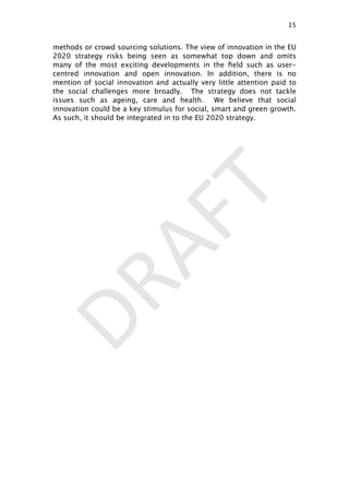 DRAFT
methods or crowd sourcing solutions. The view of innovation in the EU
2020 strategy risks being seen as somewhat top down and omits
many of the most exciting developments in the ﬁeld such as user-
centred innovation and open innovation. In addition, there is no
mention of social innovation and actually very little attention paid to
the social challenges more broadly. The strategy does not tackle
issues such as ageing, care and health. We believe that social
innovation could be a key stimulus for social, smart and green growth.
As such, it should be integrated in to the EU 2020 strategy.
15

 