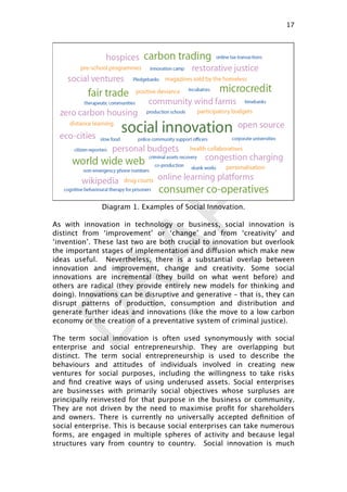 DRAFTDiagram 1. Examples of Social Innovation.
As with innovation in technology or business, social innovation is
distinct from ‘improvement’ or ‘change’ and from ‘creativity’ and
‘invention’. These last two are both crucial to innovation but overlook
the important stages of implementation and diffusion which make new
ideas useful. Nevertheless, there is a substantial overlap between
innovation and improvement, change and creativity. Some social
innovations are incremental (they build on what went before) and
others are radical (they provide entirely new models for thinking and
doing). Innovations can be disruptive and generative – that is, they can
disrupt patterns of production, consumption and distribution and
generate further ideas and innovations (like the move to a low carbon
economy or the creation of a preventative system of criminal justice).
The term social innovation is often used synonymously with social
enterprise and social entrepreneurship. They are overlapping but
distinct. The term social entrepreneurship is used to describe the
behaviours and attitudes of individuals involved in creating new
ventures for social purposes, including the willingness to take risks
and ﬁnd creative ways of using underused assets. Social enterprises
are businesses with primarily social objectives whose surpluses are
principally reinvested for that purpose in the business or community.
They are not driven by the need to maximise proﬁt for shareholders
and owners. There is currently no universally accepted deﬁnition of
social enterprise. This is because social enterprises can take numerous
forms, are engaged in multiple spheres of activity and because legal
structures vary from country to country. Social innovation is much
17

 