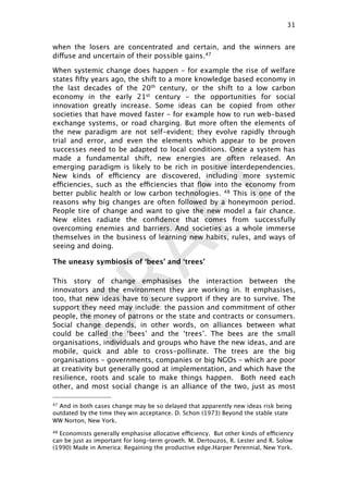 DRAFT
when the losers are concentrated and certain, and the winners are
diffuse and uncertain of their possible gains.47
When systemic change does happen - for example the rise of welfare
states ﬁfty years ago, the shift to a more knowledge based economy in
the last decades of the 20th century, or the shift to a low carbon
economy in the early 21st century - the opportunities for social
innovation greatly increase. Some ideas can be copied from other
societies that have moved faster – for example how to run web-based
exchange systems, or road charging. But more often the elements of
the new paradigm are not self-evident; they evolve rapidly through
trial and error, and even the elements which appear to be proven
successes need to be adapted to local conditions. Once a system has
made a fundamental shift, new energies are often released. An
emerging paradigm is likely to be rich in positive interdependencies.
New kinds of efficiency are discovered, including more systemic
efficiencies, such as the efficiencies that ﬂow into the economy from
better public health or low carbon technologies. 48 This is one of the
reasons why big changes are often followed by a honeymoon period.
People tire of change and want to give the new model a fair chance.
New elites radiate the conﬁdence that comes from successfully
overcoming enemies and barriers. And societies as a whole immerse
themselves in the business of learning new habits, rules, and ways of
seeing and doing.
The uneasy symbiosis of ‘bees’ and ‘trees’
This story of change emphasises the interaction between the
innovators and the environment they are working in. It emphasises,
too, that new ideas have to secure support if they are to survive. The
support they need may include: the passion and commitment of other
people, the money of patrons or the state and contracts or consumers.
Social change depends, in other words, on alliances between what
could be called the ‘bees’ and the ‘trees’. The bees are the small
organisations, individuals and groups who have the new ideas, and are
mobile, quick and able to cross-pollinate. The trees are the big
organisations – governments, companies or big NGOs – which are poor
at creativity but generally good at implementation, and which have the
resilience, roots and scale to make things happen. Both need each
other, and most social change is an alliance of the two, just as most
31

47 And in both cases change may be so delayed that apparently new ideas risk being
outdated by the time they win acceptance. D. Schon (1973) Beyond the stable state
WW Norton, New York.
48 Economists generally emphasise allocative efficiency. But other kinds of efficiency
can be just as important for long-term growth. M. Dertouzos, R. Lester and R. Solow
(1990) Made in America: Regaining the productive edge.Harper Perennial, New York.
 