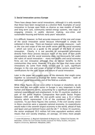 DRAFT
3. Social innovation across Europe
There have always been social innovations, although it is only recently
that these have been recognised as a distinct ﬁeld. Examples of social
innovation in Europe span ﬁelds as diverse as new models of health
and long term care, community owned energy systems, new ways of
engaging citizens in public decision making, eco-cities and
sustainable housing and holistic early years’ education.
It is difficult, however, to ﬁnd accurate measures of the size and scope
of the social innovation sector because information is simply not
collected in that way. There are however some proxy measures – such
as the size and scope of the non proﬁt sector and the social economy
- which can serve as a guide to the growth of the ﬁeld of social
innovation. Clearly, it is not possible to extrapolate information
directly from these proxies because much of the work of non proﬁt
organisations and the social economy does not necessarily fall under
the rubric of social innovation - many non proﬁts and social economy
ﬁrms are not innovative although they do deliver beneﬁts to the
communities they serve. However, it is also the case that many social
innovations do come from these sectors and as such, signiﬁcant
changes in the size and scope of either of these sectors would have
ramiﬁcations for the size, scope and nature of social innovation.
Later in the paper we suggest some of the elements that might come
together to constitute a strategy for better measurement – both of
individual social innovations and of the ﬁeld as a whole.
While these ﬁgures do not exist either in Europe or elsewhere, we do
know that the non-proﬁt sector in Europe is very important in both
human and economic terms, accounting for a signiﬁcant proportion of
national expenditures and employment. In the 35 countries studied as
part of the Johns Hopkins Comparative Non-proﬁt Sector Project
between 1995 and 1998, the non-proﬁt sector was a $1.3 trillion
industry which represented 5.1% of the combined GDP of these
countries. To put these ﬁgures into context, if the civil society sector
in these countries were a separate national economy, its expenditures
would make it the seventh largest economy in the world, ahead of Italy
and Spain and just behind France and the UK.57 In these 35 countries,
the sector employed 39.5 million full time equivalent workers which
means that civil society employs, on average, 10 times more people
39

57 Lester M Salamon, S. Wojciech Sokolowski & Regina List, ‘Global Civil Society: An
Overview’, Center for Civil Society Studies Institute for Policy Studies, the Johns
Hopkins University, Baltimore: Maryland, 2003.
 