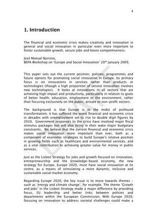 DRAFT
1. Introduction
The ﬁnancial and economic crisis makes creativity and innovation in
general and social innovation in particular even more important to
foster sustainable growth, secure jobs and boost competitiveness.
José Manuel Barroso,
BEPA Workshop on ‘Europe and Social Innovation’ 20th January 2009.
This paper sets out the current position, policies, programmes and
future options for promoting social innovation in Europe. Its primary
focus is on innovations in services rather than products or
technologies (though a high proportion of service innovation involves
new technologies). It looks at innovations in all sectors that are
achieving high impact and productivity, particularly in relation to goals
of better health, education, employment or the environment, rather
than focusing exclusively on the public, private or non-proﬁt sectors.
The background is that Europe is in the midst of profound
transformation; it has suffered the worst ﬁnancial and economic crisis
in decades with unemployment set to rise to double digit ﬁgures by
2010. Government responses to the crisis have involved major ﬁscal
stimulus packages but will also bring in their wake major budgetary
constraints. We believe that the current ﬁnancial and economic crisis
makes social innovation more important than ever, both as a
component of economic strategies to build Europe’s relative position
in growing ﬁelds such as healthcare and environmental services, and
as a vital contribution to achieving greater value for money in public
services.
Just as the Lisbon Strategy for jobs and growth focused on innovation,
entrepreneurship and the knowledge-based economy, the new
strategy for Europe, Europe 2020, must have social innovation at its
centre, as a means of stimulating a more dynamic, inclusive and
sustainable social market economy.
Regarding Europe 2020, the key issue is to move towards themes –
such as ‘energy and climate change’, for example. The theme ‘Growth
and Jobs’ in the Lisbon Strategy made a major difference by providing
focus, EU leadership and better links between policies and
departments within the European Commission. With Europe 2020,
focusing on innovation to address societal challenges could make a
4

 