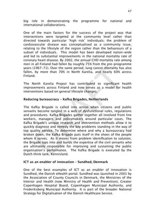DRAFT
big role in demonstrating the programme for national and
international collaborations.  
One of the main factors for the success of the project was that
interventions were targeted at the community level rather than
directed towards particular ‘high risk’ individuals; the problem of
cardiovascular disease was conceptualised as a community issue,
relating to the lifestyle of the region rather than the behaviours of a
subset of individuals. This model has been developed nation-wide
and led to substantial improvements in the national mortality rate of
coronary heart disease. By 2002, the annual CHD mortality rate among
men in all Finland had fallen by roughly 75% from the pre-programme
years (1967-71). Over the same period, lung cancer mortality has also
fallen, by more than 70% in North Karelia, and nearly 60% across
Finland.
The North Karelia Project has contributed to signiﬁcant health
improvements across Finland and now serves as a model for health
interventions based on general lifestyle changes.
Reducing bureaucracy – Kafka Brigades, Netherlands
The Kafka Brigade is called into action when citizens and public
servants become tangled in a web of dysfunctional rules, regulations
and procedures. Kafka Brigades gather together all involved front line
workers, managers and policymakers around particular cases. The
Kafka Brigade's unique research and intervention methods allow it to
quickly diagnose and remedy the key problems standing in the way of
top quality service. To determine where and why a bureaucracy had
broken down, the Kafka Brigade puts itself in the shoes of the people
whom it serves. As it moves from problem identiﬁcation to solution,
the Brigade taps into and builds the expertise of the civil servants who
are ultimately responsible for improving and sustaining the public
organisation’s performance.  The Kafka Brigade is executed by the
Dutch think tank, Kennisland.
ICT as an enabler of innovation – Sundhed, Denmark
One of the best examples of ICT as an enabler of innovation is
Sundhed, the Danish eHealth portal. Sundhed was launched in 2001 by
the Association of County Councils in Denmark, the Ministries of the
Interior and Health (now Ministry of Health and Prevention), Greater
Copenhagen Hospital Board, Copenhagen Municipal Authority, and
Frederiksberg Municipal Authority. It is part of the broader National
Strategy for Digitalisation of the Danish Healthcare Service.
47

 