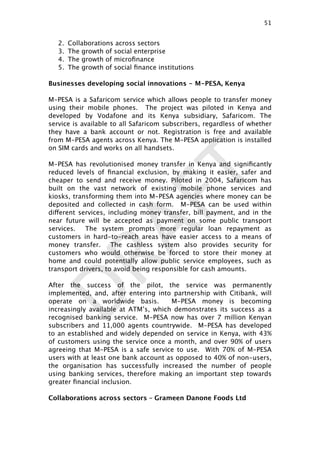 DRAFT
2. Collaborations across sectors
3. The growth of social enterprise
4. The growth of microﬁnance
5. The growth of social ﬁnance institutions
Businesses developing social innovations - M-PESA, Kenya
M-PESA is a Safaricom service which allows people to transfer money
using their mobile phones. The project was piloted in Kenya and
developed by Vodafone and its Kenya subsidiary, Safaricom. The
service is available to all Safaricom subscribers, regardless of whether
they have a bank account or not. Registration is free and available
from M-PESA agents across Kenya. The M-PESA application is installed
on SIM cards and works on all handsets.
M-PESA has revolutionised money transfer in Kenya and signiﬁcantly
reduced levels of ﬁnancial exclusion, by making it easier, safer and
cheaper to send and receive money. Piloted in 2004, Safaricom has
built on the vast network of existing mobile phone services and
kiosks, transforming them into M-PESA agencies where money can be
deposited and collected in cash form. M-PESA can be used within
different services, including money transfer, bill payment, and in the
near future will be accepted as payment on some public transport
services. The system prompts more regular loan repayment as
customers in hard-to-reach areas have easier access to a means of
money transfer. The cashless system also provides security for
customers who would otherwise be forced to store their money at
home and could potentially allow public service employees, such as
transport drivers, to avoid being responsible for cash amounts.
After the success of the pilot, the service was permanently
implemented, and, after entering into partnership with Citibank, will
operate on a worldwide basis. M-PESA money is becoming
increasingly available at ATM’s, which demonstrates its success as a
recognised banking service. M-PESA now has over 7 million Kenyan
subscribers and 11,000 agents countrywide. M-PESA has developed
to an established and widely depended on service in Kenya, with 43%
of customers using the service once a month, and over 90% of users
agreeing that M-PESA is a safe service to use. With 70% of M-PESA
users with at least one bank account as opposed to 40% of non-users,
the organisation has successfully increased the number of people
using banking services, therefore making an important step towards
greater ﬁnancial inclusion.
Collaborations across sectors – Grameen Danone Foods Ltd
51

 