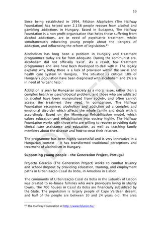 DRAFT
Since being established in 1994,   Félúton Alapítvány (The Halfway
Foundation) has helped over 2,138 people recover from alcohol and
gambling addictions in Hungary. Based in Budapest, The Halfway
Foundation is a non proﬁt organisation that helps those suffering from
alcohol addictions, are in need of psychiatric treatment, whilst
simultaneously educating young people about the dangers of
addiction, and inﬂuencing the reform of legislation.83
Alcoholism has long been a problem in Hungary and treatment
programmes today are far from adequate. During the communist era,
alcoholism did not officially ‘exist’. As a result, few treatment
programmes and laws have been developed to deal with it. The legacy
explains why today there is a lack of provision within the social and
health care system in Hungary. The situation is critical: 10% of
Hungary’s population have been diagnosed with alcoholism and 2% are
in need of ‘urgent help.’
Addiction is seen by Hungarian society as a moral issue, rather than a
complex health or psychological problem, and those who are addicted
to alcohol have been marginalised from society, and often cannot
access the treatment they need. In comparison, The Halfway
Foundation recognises alcoholism and addiction ad a complex and
emotional disorder which affects the whole family and deals with it
accordingly. Based on the Minnesota Rehabilitation model, which
values education and rehabilitation into society highly, The Halfway
Foundation works with those who are willing to recover providing daily
clinical care assistance and education, as well as teaching family
members about the disease and how to treat their relatives.
The programme has been highly successful and is very innovative in a
Hungarian context – it has transformed traditional perceptions and
treatment of alcoholism in Hungary.
Supporting young people – the Generation Project, Portugal
Projecto Geracão (The Generation Project) works to combat truancy
and school dropout by providing education, training, and employment
paths in Urbanização Casal da Boba, in Amadora in Lisbon.
The community of Urbanização Casal da Boba in the suburbs of Lisbon
was created to re-house families who were previously living in shanty
towns. The 700 houses in Casal da Boba are ﬁnancially subsidized by
the State. The population is largely people of Cape Verdean decent,
and half of the people are between 10 and 24 years old. The area
59

83 The Halfway Foundation at http://www.feluton.hu/
 