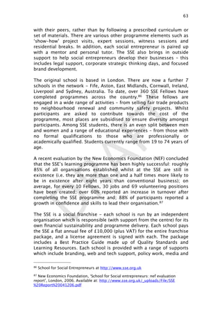 DRAFT
with their peers, rather than by following a prescribed curriculum or
set of materials. There are various other programme elements such as
‘show-how’ project visits, expert sessions, witness sessions and
residential breaks. In addition, each social entrepreneur is paired up
with a mentor and personal tutor. The SSE also brings in outside
support to help social entrepreneurs develop their businesses – this
includes legal support, corporate strategic thinking days, and focused
brand development.
The original school is based in London. There are now a further 7
schools in the network - Fife, Aston, East Midlands, Cornwall, Ireland,
Liverpool and Sydney, Australia. To date, over 360 SSE Fellows have
completed programmes across the country.86 These fellows are
engaged in a wide range of activities – from selling fair trade products
to neighbourhood renewal and community safety projects. Whilst
participants are asked to contribute towards the cost of the
programme, most places are subsidised to ensure diversity amongst
participants. Among SSE students, there is an even split between men
and women and a range of educational experiences – from those with
no formal qualiﬁcations to those who are professionally or
academically qualiﬁed. Students currently range from 19 to 74 years of
age.
A recent evaluation by the New Economics Foundation (NEF) concluded
that the SSE’s learning programme has been highly successful: roughly
85% of all organisations established whilst at the SSE are still in
existence (i.e. they are more than one and a half times more likely to
be in existence after eight years than conventional business); on
average, for every 10 Fellows, 30 jobs and 69 volunteering positions
have been created; over 60% reported an increase in turnover after
completing the SSE programme and; 88% of participants reported a
growth in conﬁdence and skills to lead their organisation.87
The SSE is a social franchise - each school is run by an independent
organisation which is responsible (with support from the centre) for its
own ﬁnancial sustainability and programme delivery. Each school pays
the SSE a ﬂat annual fee of £10,000 (plus VAT) for the entire franchise
package, and a license agreement is signed with each. The package
includes a Best Practice Guide made up of Quality Standards and
Learning Resources. Each school is provided with a range of supports
which include branding, web and tech support, policy work, media and
63

86 School for Social Entrepreneurs at http://www.sse.org.uk
87 New Economics Foundation, ‘School for Social entrepreneurs: nef evaluation
report’, London, 2006. Available at: http://www.sse.org.uk/_uploads/File/SSE
%20Report%20041206.pdf
 