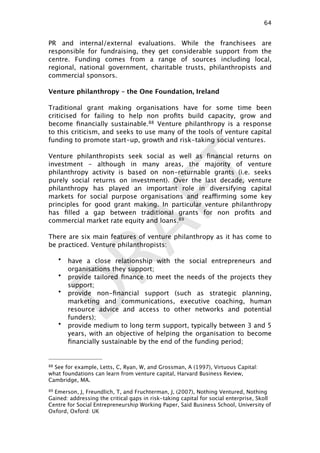 DRAFT
PR and internal/external evaluations. While the franchisees are
responsible for fundraising, they get considerable support from the
centre. Funding comes from a range of sources including local,
regional, national government, charitable trusts, philanthropists and
commercial sponsors.
Venture philanthropy – the One Foundation, Ireland
Traditional grant making organisations have for some time been
criticised for failing to help non proﬁts build capacity, grow and
become ﬁnancially sustainable.88 Venture philanthropy is a response
to this criticism, and seeks to use many of the tools of venture capital
funding to promote start-up, growth and risk-taking social ventures.
Venture philanthropists seek social as well as ﬁnancial returns on
investment – although in many areas, the majority of venture
philanthropy activity is based on non-returnable grants (i.e. seeks
purely social returns on investment). Over the last decade, venture
philanthropy has played an important role in diversifying capital
markets for social purpose organisations and reaffirming some key
principles for good grant making. In particular venture philanthropy
has ﬁlled a gap between traditional grants for non proﬁts and
commercial market rate equity and loans.89
There are six main features of venture philanthropy as it has come to
be practiced. Venture philanthropists:
• have a close relationship with the social entrepreneurs and
organisations they support;
• provide tailored ﬁnance to meet the needs of the projects they
support;
• provide non-ﬁnancial support (such as strategic planning,
marketing and communications, executive coaching, human
resource advice and access to other networks and potential
funders);
• provide medium to long term support, typically between 3 and 5
years, with an objective of helping the organisation to become
ﬁnancially sustainable by the end of the funding period;
64

88 See for example, Letts, C, Ryan, W, and Grossman, A (1997), Virtuous Capital:
what foundations can learn from venture capital, Harvard Business Review,
Cambridge, MA.
89 Emerson, J, Freundlich, T, and Fruchterman, J, (2007), Nothing Ventured, Nothing
Gained: addressing the critical gaps in risk-taking capital for social enterprise, Skoll
Centre for Social Entrepreneurship Working Paper, Said Business School, University of
Oxford, Oxford: UK
 