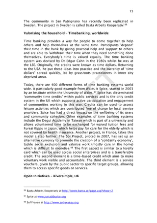 DRAFT
The community in San Patrignano has recently been replicated in
Sweden. The project in Sweden is called Basta Arbeits Kooperativ.96
Valorising the household – Timebanking, worldwide
Time banking provides a way for people to come together to help
others and help themselves at the same time. Participants 'deposit'
their time in the bank by giving practical help and support to others
and are able to 'withdraw' their time when they need something done
themselves. Everybody’s time is valued equally. The time banking
system was devised by Dr Edgar Cahn in the 1980s whilst he was at
the LSE. Originally, the credits were known as time dollars. Returning
to the USA, he put these ideas into practice and the currency of ‘time
dollars’ spread quickly, led by grassroots practitioners in inner city
deprived areas.
Today, there are 400 different forms of time banking systems world
wide. A particularly good example from Wales is Spice, started in 2003
by an Institute within the University of Wales.97 Spice has disseminated
‘community time credits’ within public services and is the only credit
system in the UK which supports active participation and engagement
of communities working in this way. Credits can be used to access
leisure activities which are contributed free of charge by local service
providers. Spice has had a direct impact on the wellbeing of its users
and community cohesion. Other examples of time banking systems
include the Degui Academy in Taiwan which is part of a university and
allows volunteered time to be exchanged for waived tuition fees and
Fureai Kippu in Japan, which helps pay for care for the elderly which is
not covered by health insurance. Another project, in France, takes this
model a step further. The Sol Project, piloted in 2007, has set up an
alternative currency to promote the creation of a ‘solidarity economy’,
tackle social exclusion and valorise work (mostly care in the home)
which is difficult to monetise.98 The ﬁrst aspect is similar to a loyalty
card which can be used across social enterprises and is a transferable
credit. The second element is a time-based credit which aims to make
voluntary work visible and accountable. The third element is a service
vouchers, given by the public sector to speciﬁc target groups, allowing
them to access speciﬁc goods or services.
Open Initiatives – Riversimple, UK
73

96 Basta Arbeits Kooperativ at http://www.basta.se/page.asp?show=2
97 Spice at www.justaddspice.org
98 Sol France at http://www.sol-reseau.org
 