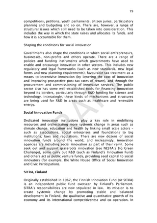DRAFT
competitions, petitions, youth parliaments, citizen juries, participatory
planning and budgeting and so on. There are, however, a range of
structural issues which still need to be taken into consideration. This
includes the way in which the state raises and allocates its funds, and
how it is accountable for them.
Shaping the conditions for social innovation
Governments also shape the conditions in which social entrepreneurs,
businesses, non-proﬁts and others operate. There are a range of
policies and funding instruments which governments have used to
enable and encourage innovation in other sectors. This includes new
regulatory and legal frameworks (such as new standards, new legal
forms and new planning requirements), favourable tax treatment as a
means to incentivise innovation (by lowering the cost of innovation
and improving prospective post tax rates of return), and through the
procurement and commissioning of innovative services. The public
sector also has some well-established tools for ﬁnancing innovation
beyond its borders, particularly through R&D funding for science and
technology. Increasingly, these kinds of mechanisms and structures
are being used for R&D in areas such as healthcare and renewable
energy.
Social Innovation Funds
Dedicated innovation institutions play a key role in mobilising
resources and orchestrating more systemic change in areas such as
climate change, education and health by linking small scale actors –
such as associations, social enterprises and foundations to big
institutions, laws and regulations. There are now dozens of social
innovation funds around the world, and increasingly, innovation
agencies are including social innovation as part of their remit. Some
seek out and support grassroots innovation (see NESTA’s Big Green
Challenge), some carry out R&D (such as Finland’s Innovation Fund)
and others act as public venture funds, providing seed capital to social
innovators (for example, the White House Office of Social Innovation
and Civic Participation).
SITRA, Finland
Originally established in 1967, the Finnish Innovation Fund (or SITRA)
is an independent public fund overseen by Finland’s Parliament.
SITRA’s responsibilities are now stipulated in law. Its mission is to
create systemic change by promoting stable and balanced
development in Finland, the qualitative and quantitative growth of its
economy and its international competitiveness and co-operation. In
79

 