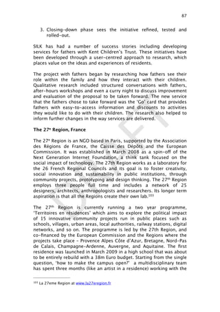 DRAFT
3. Closing-down phase sees the initiative reﬁned, tested and
rolled-out.
SILK has had a number of success stories including developing
services for fathers with Kent Children’s Trust. These initiatives have
been developed through a user-centred approach to research, which
places value on the ideas and experiences of residents.
The project with fathers began by researching how fathers see their
role within the family and how they interact with their children.
Qualitative research included structured conversations with fathers,
after-hours workshops and even a curry night to discuss improvement
and evaluation of the proposal to be taken forward. The new service
that the fathers chose to take forward was the ‘Go’ card that provides
fathers with easy-to-access information and discounts to activities
they would like to do with their children. The research also helped to
inform further changes in the way services are delivered.
The 27e Region, France
The 27e Region is an NGO based in Paris, supported by the Association
des Régions de France, the Caisse des Dépôts and the European
Commission. It was established in March 2008 as a spin-off of the
Next Generation Internet Foundation, a think tank focused on the
social impact of technology. The 27th Region works as a laboratory for
the 26 French Regional Councils and its goal is to foster creativity,
social innovation and sustainability in public institutions, through
community projects, prototyping and design thinking. The 27th Region
employs three people full time and includes a network of 25
designers, architects, anthropologists and researchers. Its longer term
aspiration is that all the Regions create their own lab.103
The 27th Region is currently running a two year programme,
‘Territoires en résidences’ which aims to explore the political impact
of 15 innovative community projects run in public places such as
schools, villages, urban areas, local authorities, railway stations, digital
networks, and so on. The programme is led by the 27th Region, and
co-ﬁnanced by the European Commission and the Regions where the
projects take place – Provence Alpes Côte d’Azur, Bretagne, Nord-Pas
de Calais, Champagne-Ardenne, Auvergne, and Aquitaine. The ﬁrst
residence was launched in March 2009 in a high school that was about
to be entirely rebuild with a 38m Euro budget. Starting from the single
question, ‘how to make the campus open?’  a multidisciplinary team
has spent three months (like an artist in a residence) working with the
87

103 La 27eme Region at www.la27eregion.fr
 