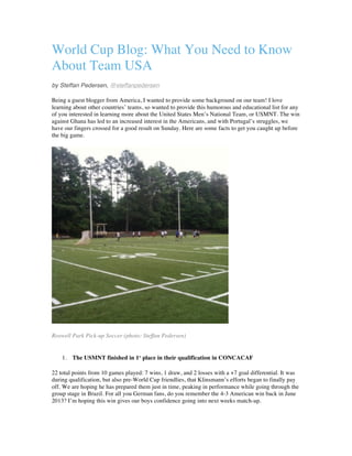 World Cup Blog: What You Need to Know
About Team USA
by Steffan Pedersen, @steffanpedersen
Being a guest blogger from America, I wanted to provide some background on our team! I love
learning about other countries’ teams, so wanted to provide this humorous and educational list for any
of you interested in learning more about the United States Men’s National Team, or USMNT. The win
against Ghana has led to an increased interest in the Americans, and with Portugal’s struggles, we
have our fingers crossed for a good result on Sunday. Here are some facts to get you caught up before
the big game.
Roswell Park Pick-up Soccer (photo: Steffan Pedersen)
1. The USMNT finished in 1st
place in their qualification in CONCACAF
22 total points from 10 games played: 7 wins, 1 draw, and 2 losses with a +7 goal differential. It was
during qualification, but also pre-World Cup friendlies, that Klinsmann’s efforts began to finally pay
off. We are hoping he has prepared them just in time, peaking in performance while going through the
group stage in Brazil. For all you German fans, do you remember the 4-3 American win back in June
2013? I’m hoping this win gives our boys confidence going into next weeks match-up.
 