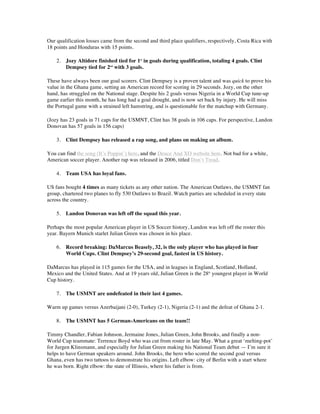 Our qualification losses came from the second and third place qualifiers, respectively, Costa Rica with
18 points and Honduras with 15 points.
2. Jozy Altidore finished tied for 1st
in goals during qualification, totaling 4 goals. Clint
Dempsey tied for 2nd
with 3 goals.
These have always been our goal scorers. Clint Dempsey is a proven talent and was quick to prove his
value in the Ghana game, setting an American record for scoring in 29 seconds. Jozy, on the other
hand, has struggled on the National stage. Despite his 2 goals versus Nigeria in a World Cup tune-up
game earlier this month, he has long had a goal drought, and is now set back by injury. He will miss
the Portugal game with a strained left hamstring, and is questionable for the matchup with Germany.
(Jozy has 23 goals in 71 caps for the USMNT, Clint has 38 goals in 106 caps. For perspective, Landon
Donovan has 57 goals in 156 caps)
3. Clint Dempsey has released a rap song, and plans on making an album.
You can find the song (It’s Poppin’) here, and the Deuce And XO website here. Not bad for a white,
American soccer player. Another rap was released in 2006, titled Don’t Tread.
4. Team USA has loyal fans.
US fans bought 4 times as many tickets as any other nation. The American Outlaws, the USMNT fan
group, chartered two planes to fly 530 Outlaws to Brazil. Watch parties are scheduled in every state
across the country.
5. Landon Donovan was left off the squad this year.
Perhaps the most popular American player in US Soccer history, Landon was left off the roster this
year. Bayern Munich starlet Julian Green was chosen in his place.
6. Record breaking: DaMarcus Beasely, 32, is the only player who has played in four
World Cups. Clint Dempsey’s 29-second goal, fastest in US history.
DaMarcus has played in 115 games for the USA, and in leagues in England, Scotland, Holland,
Mexico and the United States. And at 19 years old, Julian Green is the 28th
youngest player in World
Cup history.
7. The USMNT are undefeated in their last 4 games.
Warm up games versus Azerbaijani (2-0), Turkey (2-1), Nigeria (2-1) and the defeat of Ghana 2-1.
8. The USMNT has 5 German-Americans on the team!!
Timmy Chandler, Fabian Johnson, Jermaine Jones, Julian Green, John Brooks, and finally a non-
World Cup teammate: Terrence Boyd who was cut from roster in late May. What a great ‘melting-pot’
for Jurgen Klinsmann, and especially for Julian Green making his National Team debut — I’m sure it
helps to have German speakers around. John Brooks, the hero who scored the second goal versus
Ghana, even has two tattoos to demonstrate his origins. Left elbow: city of Berlin with a start where
he was born. Right elbow: the state of Illinois, where his father is from.
 