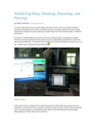 World Cup Blog: Drinking, Streaming, and
Partying
by Steffan Pedersen, @steffanpedersen
The 2014 World Cup has now been played for about a week and a half, and I wanted to
provide my thoughts on the action, and show you how I’ve been watching! We are quickly
progressing through the group stage and a week away from the knockout stage. It needs to
slow down…
It’s been an unbelievable tournament so far! The ousting of Spain, struggles of England,
American triumph and Costa Rican upsets. Soccer is impossibly unpredictable in itself, let
alone at the World Cup. I do have to say that Spain has been the biggest surprise for me, so
far. I admit it was a pleasant surprise though
Steffan’s Desk
I have been out to a couple bars to watch games, but mostly stream the games from my
computer in the office at work, or head to a friend’s house to watch. This is what it looks like
when I pull up the games (via ESPN3) at the office. Currently watching France beating
Switzerland 5-2! Thank God for two screens!
 