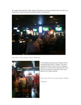 It’s really unfortunate the ‘better’ games have been on at noon and 3pm. 6pm can also be a
tough time to watch because the Atlanta traffic is horrendous!
North River Tavern (photo: Steffan Pedersen)
I’ve included some pictures of the bar where
we watched the USA vs. Ghana. The bar is
called North River Tavern and is in Roswell,
Georgia. It may be hard to tell because it’s so
dark, but everyone is dressed in their most
patriotic red, white and blue.
North River Tavern: our group (photo: Steffan
Pedersen)
 