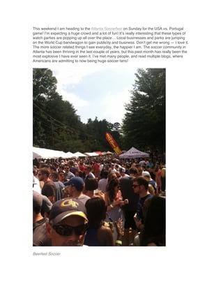 This weekend I am heading to the Atlanta Soccerfest on Sunday for the USA vs. Portugal
game! I’m expecting a huge crowd and a lot of fun! It’s really interesting that these types of
watch parties are popping up all over the place… Local businesses and parks are jumping
on the World Cup bandwagon to gain publicity and business. Don’t get me wrong — I love it.
The more soccer related things I see everyday, the happier I am. The soccer community in
Atlanta has been thriving in the last couple of years, but this past month has really been the
most explosive I have ever seen it. I’ve met many people, and read multiple blogs, where
Americans are admitting to now being huge soccer fans!
Beerfest Soccer
 