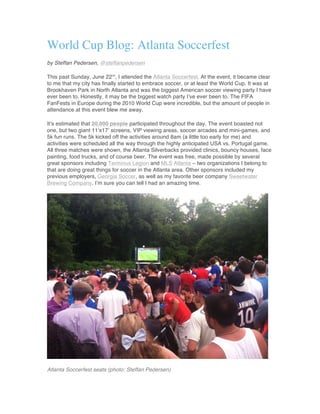 World Cup Blog: Atlanta Soccerfest
by Steffan Pedersen, @steffanpedersen
This past Sunday, June 22nd
, I attended the Atlanta Soccerfest. At the event, it became clear
to me that my city has finally started to embrace soccer, or at least the World Cup. It was at
Brookhaven Park in North Atlanta and was the biggest American soccer viewing party I have
ever been to. Honestly, it may be the biggest watch party I’ve ever been to. The FIFA
FanFests in Europe during the 2010 World Cup were incredible, but the amount of people in
attendance at this event blew me away.
It’s estimated that 20,000 people participated throughout the day. The event boasted not
one, but two giant 11’x17’ screens, VIP viewing areas, soccer arcades and mini-games, and
5k fun runs. The 5k kicked off the activities around 8am (a little too early for me) and
activities were scheduled all the way through the highly anticipated USA vs. Portugal game.
All three matches were shown, the Atlanta Silverbacks provided clinics, bouncy houses, face
painting, food trucks, and of course beer. The event was free, made possible by several
great sponsors including Terminus Legion and MLS Atlanta – two organizations I belong to
that are doing great things for soccer in the Atlanta area. Other sponsors included my
previous employers, Georgia Soccer, as well as my favorite beer company Sweetwater
Brewing Company. I’m sure you can tell I had an amazing time.
Atlanta Soccerfest seats (photo: Steffan Pedersen)
 