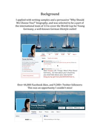 Background	
  
	
  
I	
  applied	
  with	
  writing	
  samples	
  and	
  a	
  persuasive	
  “Why	
  Should	
  
We	
  Choose	
  You?”	
  biography,	
  and	
  was	
  selected	
  to	
  be	
  a	
  part	
  of	
  
the	
  international	
  team	
  of	
  13	
  to	
  cover	
  the	
  World	
  Cup	
  for	
  Young	
  
Germany,	
  a	
  well-­‐known	
  German	
  lifestyle	
  outlet!	
  
	
  
	
  
	
  
	
  
	
  
	
  
	
  
	
  
	
  
	
  
	
  
	
  
	
  
	
  
	
  
	
  
	
  
	
  
	
  
	
  
	
  
	
  
	
  
Over	
  44,000	
  Facebook	
  likes,	
  and	
  9,300+	
  Twitter	
  followers:	
  	
  
This	
  was	
  an	
  opportunity	
  I	
  couldn’t	
  miss!	
  
	
  
	
  
	
  
	
  
	
  
	
  
	
  
	
  
	
  
	
  
	
  
	
  
 