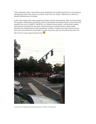 Tents, blankets, chairs, and coolers were all allowed, but hardly touched since we ended up
standing the entire time. Here is a picture I took from our “seats,” followed by a picture of
people celebrating our first goal.
I didn’t fully realize how many people were there until we were leaving. After the final whistle,
the people in attendance turned into a herd of thousands funneling through narrow exits and
towards their cars or MARTA. MARTA is our Atlanta transit system, conveniently located
right across the street from the park. Having this type of infrastructure in place really
becomes the catalyst behind high attendance numbers. People want their events to be as
pain-free and convenient as possible. It’s also nice when you can stumble to the train and
don’t have to worry about driving home
Leaving the Atlanta Soccerfest (photo: Steffan Pedersen)
 