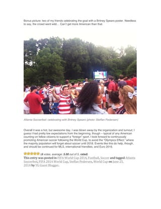 Bonus picture: two of my friends celebrating the goal with a Britney Spears poster. Needless
to say, the crowd went wild… Can’t get more American than that.
Atlanta Soccerfest: celebrating with Britney Spears (photo: Steffan Pedersen)
Overall it was a hot, but awesome day. I was blown away by the organization and turnout; I
guess I had pretty low expectations from the beginning, though – typical of any American
counting on fellow citizens to support a “foreign” sport. I look forward to continuously
promoting American soccer following the World Cup, to avoid the “Olympics Effect,” where
the majority population will forget about soccer until 2018. Events like this do help, though,
and should be continued for MLS, international friendlies, and Euro 2016.
(6 votes, average: 5.00 out of 5, rated)
This	
  entry	
  was	
  posted	
  in	
  FIFA	
  World	
  Cup	
  2014,	
  Football,	
  Soccer	
  and	
  tagged	
  Atlanta	
  
Soccerfest,	
  FIFA	
  2014	
  World	
  Cup,	
  Steffan	
  Pedersen,	
  World	
  Cup	
  on	
  June	
  25,	
  
2014	
  by	
  YG	
  Guest	
  Blogger.
 