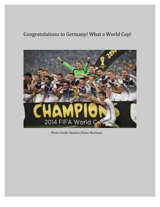  
	
  
Congratulations	
  to	
  Germany!	
  What	
  a	
  World	
  Cup!	
  
Photo	
  Credit:	
  Reuters/Dylan	
  Martinez	
  
 