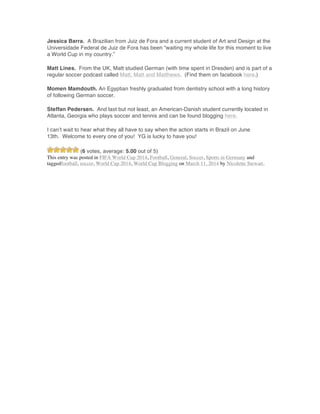 Jessica Barra. A Brazilian from Juiz de Fora and a current student of Art and Design at the
Universidade Federal de Juiz de Fora has been “waiting my whole life for this moment to live
a World Cup in my country.”
Matt Lines. From the UK, Matt studied German (with time spent in Dresden) and is part of a
regular soccer podcast called Matt, Matt and Matthews. (Find them on facebook here.)
Momen Mamdouth. An Egyptian freshly graduated from dentistry school with a long history
of following German soccer.
Steffan Pedersen. And last but not least, an American-Danish student currently located in
Atlanta, Georgia who plays soccer and tennis and can be found blogging here.
I can’t wait to hear what they all have to say when the action starts in Brazil on June
13th. Welcome to every one of you! YG is lucky to have you!
(6 votes, average: 5.00 out of 5)
This entry was posted in FIFA World Cup 2014, Football, General, Soccer, Sports in Germany and
taggedfootball, soccer, World Cup 2014, World Cup Blogging on March 11, 2014 by Nicolette Stewart.
	
  
	
  
	
  
	
  
	
  
	
  
	
  
	
  
	
  
	
  
	
  
	
  
	
  
	
  
	
  
	
  
	
  
	
  
	
  
	
  
	
  
	
  
	
  
	
  
	
  
	
  
	
  
	
  
 