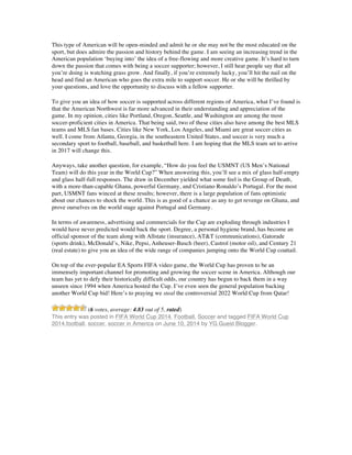 This type of American will be open-minded and admit he or she may not be the most educated on the
sport, but does admire the passion and history behind the game. I am seeing an increasing trend in the
American population ‘buying into’ the idea of a free-flowing and more creative game. It’s hard to turn
down the passion that comes with being a soccer supporter; however, I still hear people say that all
you’re doing is watching grass grow. And finally, if you’re extremely lucky, you’ll hit the nail on the
head and find an American who goes the extra mile to support soccer. He or she will be thrilled by
your questions, and love the opportunity to discuss with a fellow supporter.
To give you an idea of how soccer is supported across different regions of America, what I’ve found is
that the American Northwest is far more advanced in their understanding and appreciation of the
game. In my opinion, cities like Portland, Oregon, Seattle, and Washington are among the most
soccer-proficient cities in America. That being said, two of these cities also have among the best MLS
teams and MLS fan bases. Cities like New York, Los Angeles, and Miami are great soccer cities as
well. I come from Atlanta, Georgia, in the southeastern United States, and soccer is very much a
secondary sport to football, baseball, and basketball here. I am hoping that the MLS team set to arrive
in 2017 will change this.
Anyways, take another question, for example, “How do you feel the USMNT (US Men’s National
Team) will do this year in the World Cup?” When answering this, you’ll see a mix of glass half-empty
and glass half-full responses. The draw in December yielded what some feel is the Group of Death,
with a more-than-capable Ghana, powerful Germany, and Cristiano Ronaldo’s Portugal. For the most
part, USMNT fans winced at these results; however, there is a large population of fans optimistic
about our chances to shock the world. This is as good of a chance as any to get revenge on Ghana, and
prove ourselves on the world stage against Portugal and Germany.
In terms of awareness, advertising and commercials for the Cup are exploding through industries I
would have never predicted would back the sport. Degree, a personal hygiene brand, has become an
official sponsor of the team along with Allstate (insurance), AT&T (communications), Gatorade
(sports drink), McDonald’s, Nike, Pepsi, Anheuser-Busch (beer), Castrol (motor oil), and Century 21
(real estate) to give you an idea of the wide range of companies jumping onto the World Cup coattail.
On top of the ever-popular EA Sports FIFA video game, the World Cup has proven to be an
immensely important channel for promoting and growing the soccer scene in America. Although our
team has yet to defy their historically difficult odds, our country has begun to back them in a way
unseen since 1994 when America hosted the Cup. I’ve even seen the general population backing
another World Cup bid! Here’s to praying we steal the controversial 2022 World Cup from Qatar!
(6 votes, average: 4.83 out of 5, rated)
This entry was posted in FIFA World Cup 2014, Football, Soccer and tagged FIFA World Cup
2014,football, soccer, soccer in America on June 10, 2014 by YG Guest Blogger.
	
  
	
  
	
  
	
  
	
  
	
  
	
  
	
  
	
  
 