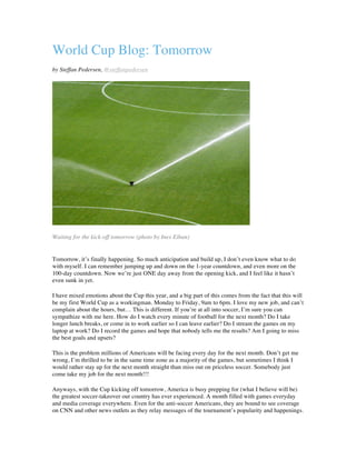 World Cup Blog: Tomorrow
by Steffan Pedersen, @steffanpedersen
Waiting for the kick-off tomorrow (photo by Ines Eiban)
Tomorrow, it’s finally happening. So much anticipation and build up, I don’t even know what to do
with myself. I can remember jumping up and down on the 1-year countdown, and even more on the
100-day countdown. Now we’re just ONE day away from the opening kick, and I feel like it hasn’t
even sunk in yet.
I have mixed emotions about the Cup this year, and a big part of this comes from the fact that this will
be my first World Cup as a workingman. Monday to Friday, 9am to 6pm. I love my new job, and can’t
complain about the hours, but… This is different. If you’re at all into soccer, I’m sure you can
sympathize with me here. How do I watch every minute of football for the next month? Do I take
longer lunch breaks, or come in to work earlier so I can leave earlier? Do I stream the games on my
laptop at work? Do I record the games and hope that nobody tells me the results? Am I going to miss
the best goals and upsets?
This is the problem millions of Americans will be facing every day for the next month. Don’t get me
wrong, I’m thrilled to be in the same time zone as a majority of the games, but sometimes I think I
would rather stay up for the next month straight than miss out on priceless soccer. Somebody just
come take my job for the next month!!!
Anyways, with the Cup kicking off tomorrow, America is busy prepping for (what I believe will be)
the greatest soccer-takeover our country has ever experienced. A month filled with games everyday
and media coverage everywhere. Even for the anti-soccer Americans, they are bound to see coverage
on CNN and other news outlets as they relay messages of the tournament’s popularity and happenings.
 
