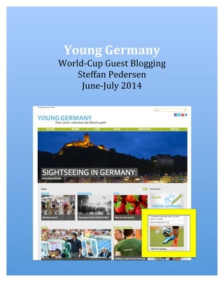  
	
  
	
  
Young	
  Germany	
  
World-­‐Cup	
  Guest	
  Blogging	
  
Steffan	
  Pedersen	
  
June-­‐July	
  2014	
  
	
  
	
  
	
  
	
  
	
  
	
  
	
  
	
  
	
  
	
  
	
  
	
  
	
  
	
  
	
  
	
  
	
  
	
  
	
  
	
  
	
  
	
  
	
  
	
  
	
  
	
  
	
  
	
  
	
  
	
  
	
  
	
  
	
  
 