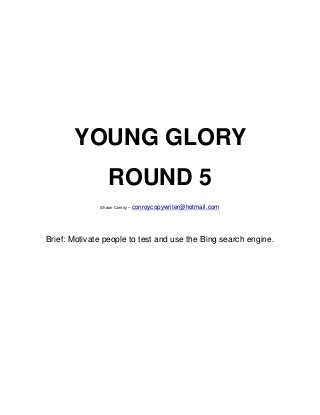 YOUNG GLORY
                ROUND 5
              Shaun Conroy – conroycopywriter@hotmail.com




Brief: Motivate people to test and use the Bing search engine.
 