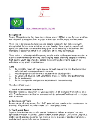 !                                            !




                  http://www.youngglos.org.uk/


Background
Young Gloucestershire has been in existence since 1945ish in one form or another,
working with young people to engage, encourage, enable, enjoy and empower

Their role is to help and educate young people especially, but not exclusively,
through their leisure time activities so as to develop their physical, mental and
spiritual capabilities - so that they may grow to full maturity as individuals and
members of society and that their conditions of life may be improved

Their vision is to be regarded by young people as the leading youth organisation in
Gloucestershire through meeting the changing needs of young people: delivering
high quality youth opportunities across the county and providing support to
voluntary sector youth organisations

Aims
1.   To meet the needs of young people through supporting the development of
     safe and welcoming youth environments
2.   Providing high quality informal education for young people
3.   To value and develop staff, volunteers, trustees, friends and partnerships
4.   To be sustainable
5.   To increase profile and positive reputation in the community

They have three teams:

1. Youth Achievement Foundation
Provides vocational education for young people 13-16 excluded from school or at
risk. Providing opportunities for young people to gain qualifications and re-engage
with education

2. Development Team
Runs a range of programmes for 16-25 year olds not in education, employment or
training. Programmes include Princes trust team programme

3. Youth work Team
Support 90 member youth clubs across the county, deliver a range of our own
specialist provision including: Looked After Children groups, City Centre Drop in, a
mobile youth provision approx five nights a week, a range of sports programmes,
and six local youth clubs across the county
 
