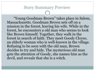Story Summary Preview
“Young Goodman Brown” takes place in Salem,
Massachusetts. Goodman Brown sets off on a
mission in the forest, leaving his wife. While in the
forest, he encounters a old man who seems to look
like Brown himself. Together, they walk in the
forest in search of faith. They meet Goody Cloyse,
an elderly woman who is well-known in the village.
Refusing to be seen with the old man, Brown
decides to try and hide. The mysterious old man
gets the attention of Goody, she names him as the
devil, and reveals that she is a witch.

 
