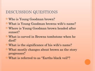 DISCUSSION QUESTIONS
Who is Young Goodman brown?
 What is Young Goodman browns wife's name?
 Where is Young Goodman brown headed after
sunset?
 What is carved in Browns tombstone when he
died?
 What is the significance of his wife's name?
 What mostly changes about brown as the story
progresses?
 What is referred to as "Earths black veil"?


 
