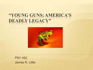 “Young Guns; America’s Deadly Legacy”  PSY 492 James R. Little 