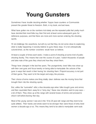 Young Gunsters
Sometimes I have trouble deciding whether Yuppie bean counters or Communists
present the greater threat to freedom. Both, in my book, are bad news.
What have gotten me on the numbers kick lately are the repeated polls that pretty much
have decided that most folks buy their first and at least some subsequent guns for
defensive purposes, and that there are more and more women entering the shooting
sports.
I’ll not challenge the assertions, but will cry out that they do not come close to explaining
what is really happening in society relative to guns these days. It is not antiseptically
cut-and-dried, as the number crunchers would have us believe.
At least a couple of times each week, I make a point of shooting at some kind of public
shooting facility. This means that over the course of a year, I watch thousands of people
and take note of the guns they shoot and how they shoot them.
Things have changed in the last few years. The younger/entry level folks now show up
with their own guns and focus keenly on being able to manipulate the actions of the
guns in ways that result in their having fun shooting them. Pinpoint accuracy is not part
of their game. They want to hit the target and enjoy the process.
Their choice of arms makes one thing totally clear: defense was the moving force that
brought them into the shooting sports.
But, unlike the “survivalist” ethic a few decades ago when folks bought guns and ammo
and then squirreled them away for a “rainy day,” these new shooters want to pop caps –
a lot of them. They show up at the range with several boxes of ammo and proceed to
shoot it all before leaving that day.
Most of the young women I see are in the 18 to 25 year-old range and they tend to be
quite athletic. Their hands and wrists seem to be stronger than were those of entry level
women a decade ago or so. This means they tend to be able to manipulate semi-auto
 