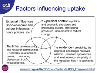 Factors influencing uptake External Influences  Socio-economic and cultural influences,  donor policies  etc www.odi.org.uk/RAPID/Tools/Toolkits/RAPID_Framework.html The  political context  – political and economic structures and processes, culture, institutional pressures, incremental vs radical change. The  evidence   – credibility, the degree it  challenges received wisdom,  research approaches and  methodology, simplicity of the message, how it is packaged. The  links  between policy and research communities – networks, relationships, power,  competing discourses, trust, knowledge etc.   
