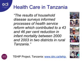 Health Care in Tanzania “ The  results of household disease surveys informed processes of health service reform which contributed to a 43 and 46 per cent reduction in infant mortality between 2000 and 2003 in two districts in rural Tanzania.” TEHIP Project, Tanzania:  www.idrc.ca/tehip  