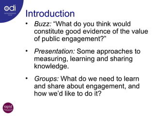 Buzz:  “What do you think would constitute good evidence of the value of public engagement?” Presentation:  Some approaches to measuring, learning and sharing knowledge. Groups:  What do we need to learn and share about engagement, and how we’d like to do it? Introduction 