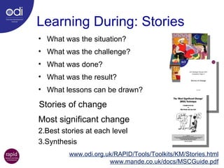 Learning During: Stories What was the situation? What was the challenge? What was done? What was the result? What lessons can be drawn? www.odi.org.uk/RAPID/Tools/Toolkits/KM/Stories.html www.mande.co.uk/docs/MSCGuide.pdf Most significant change Best stories at each level Synthesis Stories of change 