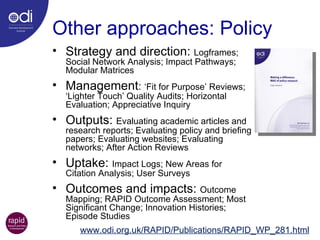 Other approaches: Policy Strategy and direction:  Logframes; Social Network Analysis; Impact Pathways; Modular Matrices Management :  ‘Fit for Purpose’ Reviews; ‘Lighter Touch’ Quality Audits; Horizontal Evaluation; Appreciative Inquiry Outputs:  Evaluating academic articles and research reports; Evaluating policy and briefing papers; Evaluating websites; Evaluating networks; After Action Reviews Uptake:  Impact Logs; New Areas for Citation Analysis; User Surveys Outcomes and impacts:  Outcome Mapping; RAPID Outcome Assessment; Most Significant Change; Innovation Histories; Episode Studies www.odi.org.uk/RAPID/Publications/RAPID_WP_281.html 