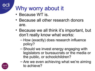Why worry about it Because WT is. Because all other research donors are. Because we all think it’s important, but don’t really know what works: How (exactly) does research influence policy? Should we invest energy engaging with legislators or bureaucrats or the media or the public, or schoolchildren? Are we even achieving what we’re aiming to achieve? 