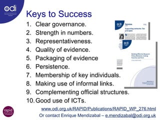 Keys to Success Clear governance.  Strength in numbers. Representativeness. Quality of evidence. Packaging of evidence Persistence. Membership of key individuals. Making use of informal links.  Complementing official structures.  Good use of ICTs. www.odi.org.uk/RAPID/Publications/RAPID_WP_276.html Or contact Enrique Mendizabal –  [email_address] 