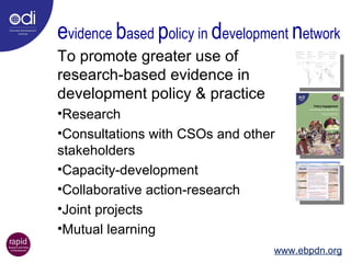 e vidence  b ased  p olicy in  d evelopment  n etwork To promote greater use of research-based evidence in development policy & practice Research Consultations with CSOs and other stakeholders Capacity-development Collaborative action-research Joint projects Mutual learning  www.ebpdn.org 