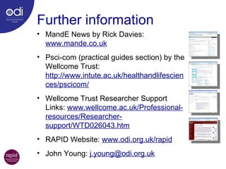 Further information MandE News by Rick Davies:  www.mande.co.uk   Psci-com (practical guides section) by the Wellcome Trust:  http://www.intute.ac.uk/healthandlifesciences/pscicom/ Wellcome Trust Researcher Support Links:  www.wellcome.ac.uk/Professional-resources/Researcher-support/WTD026043.htm RAPID Website:  www.odi.org.uk/rapid John Young:  [email_address] 