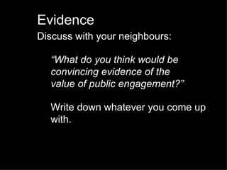 Evidence Discuss with your neighbours: “ What do you think would be convincing evidence of the  value of public engagement?” Write down whatever you come up with. 