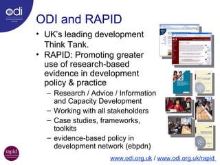 ODI and RAPID UK’s leading development  Think Tank. RAPID: Promoting greater  use of research-based  evidence in development  policy & practice Research / Advice / Information and Capacity Development Working with all stakeholders Case studies, frameworks,  toolkits evidence-based policy in  development network (ebpdn) www.odi.org.uk  /  www.odi.org.uk/rapid  