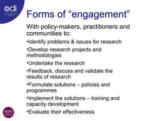 Forms of “engagement” With policy-makers, practitioners and communities to: Identify problems & issues for research Develop research projects and  methodologies Undertake the research Feedback, discuss and validate the  results of research Formulate solutions – policies and  programmes Implement the solutions – training and  capacity development Evaluate their effectiveness 