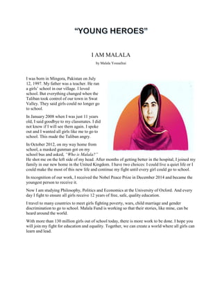 I AM MALALA
by Malala Yousafzai
I was born in Mingora, Pakistan on July
12, 1997. My father was a teacher. He ran
a girls’ school in our village. I loved
school. But everything changed when the
Taliban took control of our town in Swat
Valley. They said girls could no longer go
to school.
In January 2008 when I was just 11 years
old, I said goodbye to my classmates. I did
not know if I will see them again. I spoke
out and I wanted all girls like me to go to
school. This made the Taliban angry.
In October 2012, on my way home from
school, a masked gunman got on my
school bus and asked, “Who is Malala?”
He shot me on the left side of my head. After months of getting better in the hospital, I joined my
family in our new home in the United Kingdom. I have two choices: I could live a quiet life or I
could make the most of this new life and continue my fight until every girl could go to school.
In recognition of our work, I received the Nobel Peace Prize in December 2014 and became the
youngest person to receive it.
Now I am studying Philosophy, Politics and Economics at the University of Oxford. And every
day I fight to ensure all girls receive 12 years of free, safe, quality education.
I travel to many countries to meet girls fighting poverty, wars, child marriage and gender
discrimination to go to school. Malala Fund is working so that their stories, like mine, can be
heard around the world.
With more than 130 million girls out of school today, there is more work to be done. I hope you
will join my fight for education and equality. Together, we can create a world where all girls can
learn and lead.
 