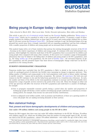 Source : Statistics Explained (http://ec.europa.eu/eurostat/statistics-explained/) - 24/04/2015- 08:13 1
Being young in Europe today - demographic trends
Data extracted in March 2015. Most recent data: Further Eurostat information, Main tables and Database
This article is part of a set of statistical articles based on the Eurostat ﬂagship publication ’Being young in
Europe today’ (which can be consulted in order to get a layouted pdf version). It presents a range of demo-
graphic statistics for children (deﬁned here as those aged 0–14 years) and young people (deﬁned here as those
aged 15–29 years) across the European Union (EU) . As Europe continues to age, the historical shape of its age
pyramid has moved away from a triangle (associated with an expanding population) and has been reshaped,
with a smaller proportion of children and young people and an increased share of elderly persons.
This analysis begins with a set of basic statistics that portray the existing demographic structure of the EU-28
, focusing on the relative importance of children and young people. It continues with some international com-
parisons, which highlight the relatively small share of the EU’s population that is accounted for by children and
young people when compared with many other countries. It then moves on to examine a range of demographic
phenomena that may be linked to the falling share of children and young people in the EU’s population, such
as: the rising median age of the population; the low level of fertility rates ; the increased longevity of the
EU’s population; and the potential impact that these drivers of demographic change could have on the EU’s
population in the coming decades.
EUROPE’S DEMOGRAPHIC CHALLENGE
Numerous studies have concluded that the EU’s population is likely to shrink in the coming decades as a
result of a prolonged period of relatively low fertility rates (assuming no change in migratory patterns). This
falling number of children and young people in the total population could result in labour market shortages
in speciﬁc countries / regions and in particular occupations. By contrast, life expectancy (for both men and
women) in the EU continues to rise and the baby-boom generation1
is in a transition into retirement. As such,
the number and share of the elderly in the total population continues to increase and this will probably drive
demand for a range of speciﬁc services catered to the needs of the (very) old. These two changes at either end
of the age spectrum will aﬀect the structure of the EU’s population and could lead to a number of challenges,
for example:
• how to propagate sustainable economic growth during a period when the number and proportion of
working-age people will decline; a lower number of working-age people could lead to a reduction in revenue-
raising powers, for example, from income tax and social security contributions;
• how to safeguard social welfare models, such as pensions and healthcare, if there are a growing number of
(very) old people who are making increasing demands on these systems.
Main statistical ﬁndings
Past, present and future demographic developments of children and young people
Just under 170 million children and young people in the EU-28 in 2014
Figures for 2014 suggest that there were just under 507 million inhabitants in the EU-28. Of these, 79 million
were children (aged 0–14), which was 10 million fewer than the number of young people (aged 15–29). As such,
one third of the EU-28’s population - almost 170 million inhabitants - were under the age of 30 in 2014, with
1The baby-boomer generation is a demographic phenomenon describing a period marked by considerably higher than average
birth rates within a certain geographical area. The baby-boomer generation is often used to refer to those people who were born
post-World War II, between the years 1946 and 1970 in Europe and the United States.
 