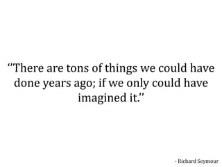 ‘’There are tons of things we could have
  done years ago; if we only could have
              imagined it.’’



                                - Richard Seymour
 